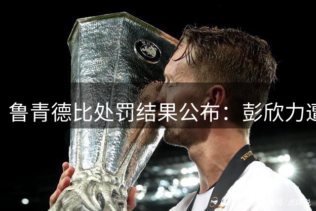 鲁青德比处罚结果公布：彭欣力遭禁赛罚款，郑智未被追责